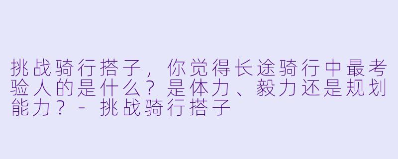 挑战骑行搭子，你觉得长途骑行中最考验人的是什么？是体力、毅力还是规划能力？-挑战骑行搭子