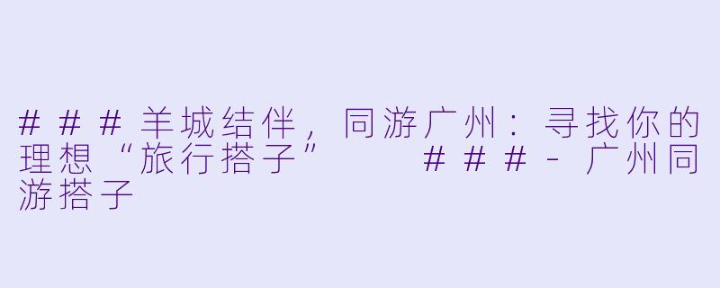 ###羊城结伴，同游广州：寻找你的理想“旅行搭子”

###-广州同游搭子