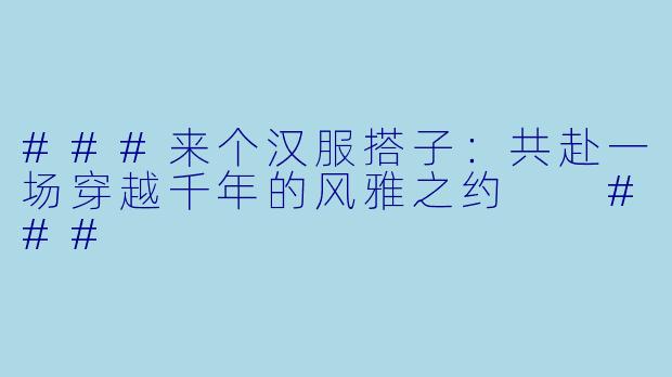 ###来个汉服搭子：共赴一场穿越千年的风雅之约

###