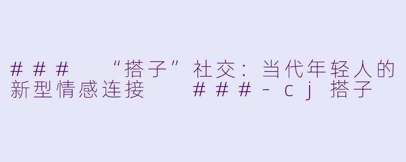 ###
“搭子”社交:当代年轻人的新型情感连接
###-cj搭子