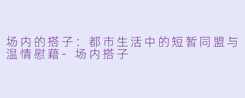 场内的搭子：都市生活中的短暂同盟与温情慰藉-场内搭子