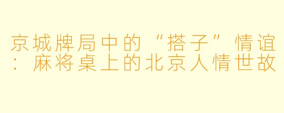 京城牌局中的“搭子”情谊:麻将桌上的北京人情世故
