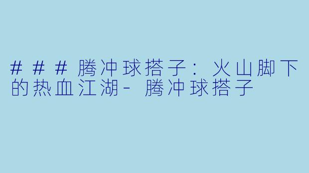 ###腾冲球搭子：火山脚下的热血江湖-腾冲球搭子