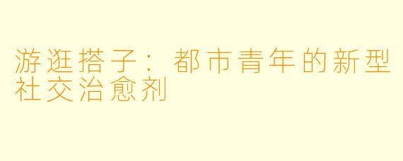 游逛搭子：都市青年的新型社交治愈剂