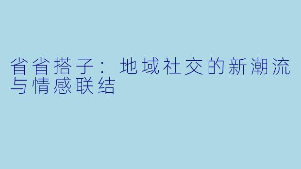 省省搭子：地域社交的新潮流与情感联结