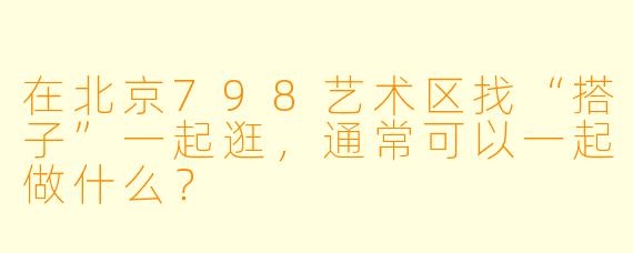 在北京798艺术区找“搭子”一起逛，通常可以一起做什么？