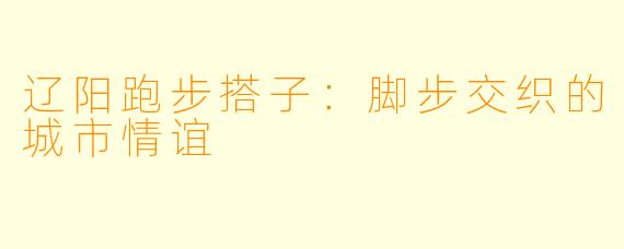 辽阳跑步搭子：脚步交织的城市情谊