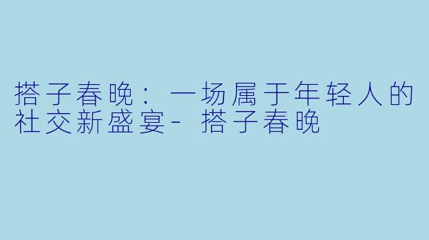 搭子春晚：一场属于年轻人的社交新盛宴-搭子春晚