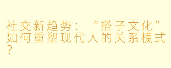 社交新趋势：“搭子文化”如何重塑现代人的关系模式？