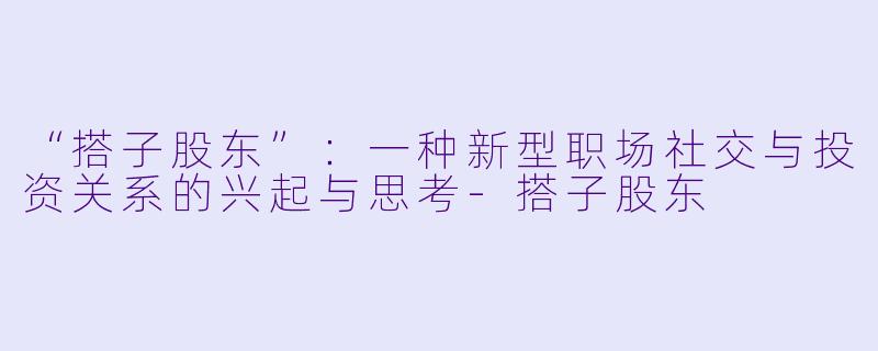 “搭子股东”：一种新型职场社交与投资关系的兴起与思考-搭子股东