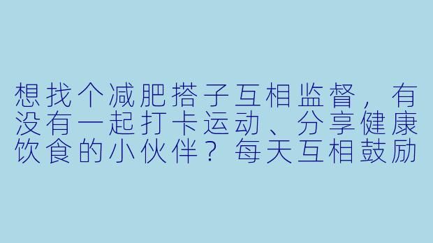 想找个减肥搭子互相监督，有没有一起打卡运动、分享健康饮食的小伙伴？每天互相鼓励，坚持不下去的时候有人拉一把！
