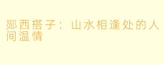 郧西搭子：山水相逢处的人间温情