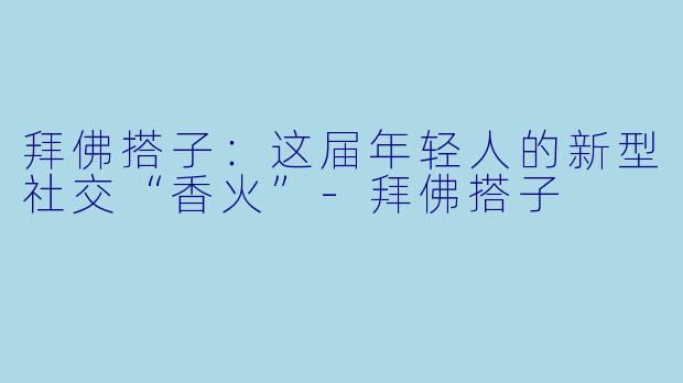 拜佛搭子：这届年轻人的新型社交“香火”-拜佛搭子