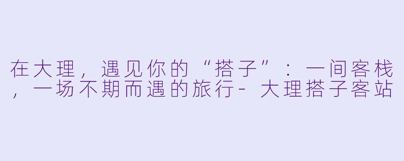 在大理，遇见你的“搭子”：一间客栈，一场不期而遇的旅行-大理搭子客站