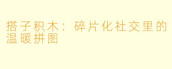 搭子积木：碎片化社交里的温暖拼图