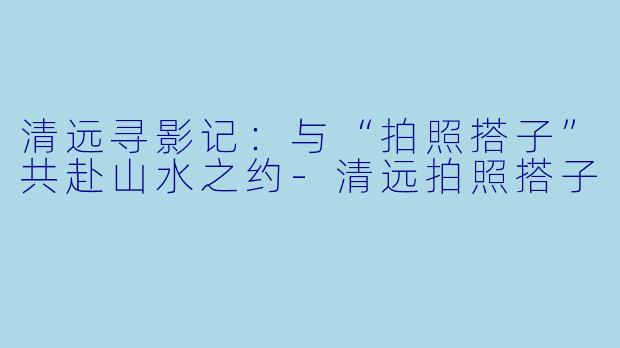 清远寻影记：与“拍照搭子”共赴山水之约-清远拍照搭子
