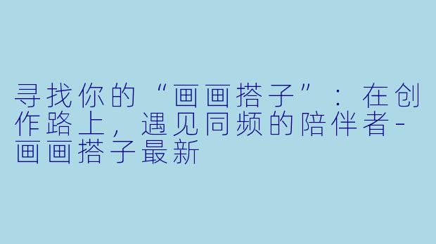 寻找你的“画画搭子”：在创作路上，遇见同频的陪伴者-画画搭子最新