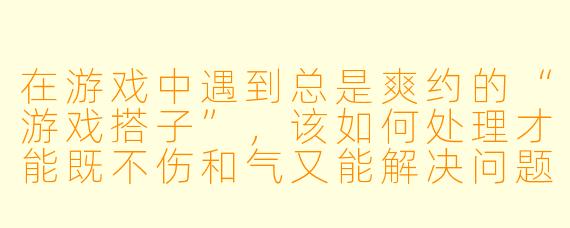 在游戏中遇到总是爽约的“游戏搭子”，该如何处理才能既不伤和气又能解决问题？