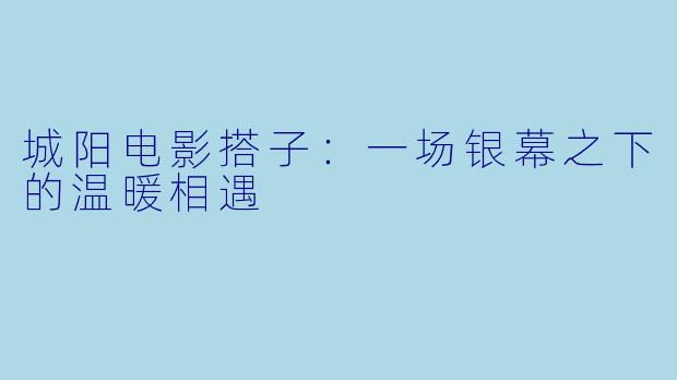 城阳电影搭子：一场银幕之下的温暖相遇