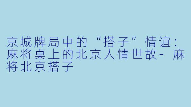 京城牌局中的“搭子”情谊：麻将桌上的北京人情世故-麻将北京搭子