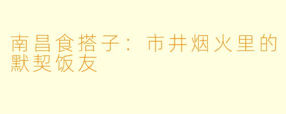 南昌食搭子：市井烟火里的默契饭友
