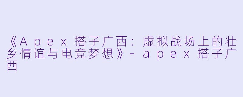 《Apex搭子广西：虚拟战场上的壮乡情谊与电竞梦想》-apex搭子广西