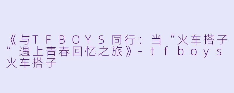 《与TFBOYS同行：当“火车搭子”遇上青春回忆之旅》-tfboys火车搭子