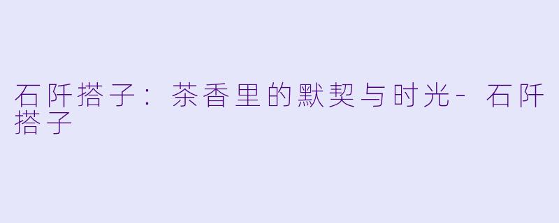 石阡搭子：茶香里的默契与时光-石阡搭子