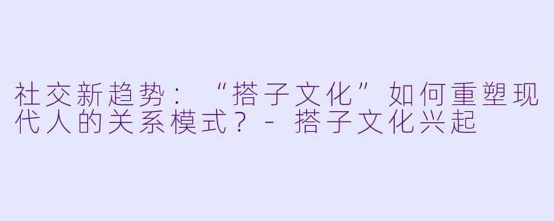 社交新趋势：“搭子文化”如何重塑现代人的关系模式？-搭子文化兴起