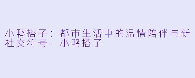 小鸭搭子：都市生活中的温情陪伴与新社交符号-小鸭搭子