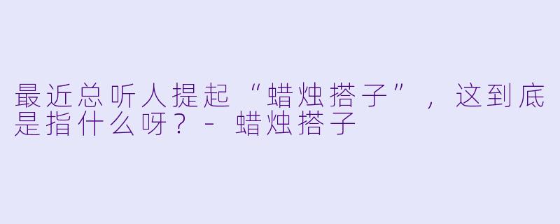 最近总听人提起“蜡烛搭子”，这到底是指什么呀？-蜡烛搭子