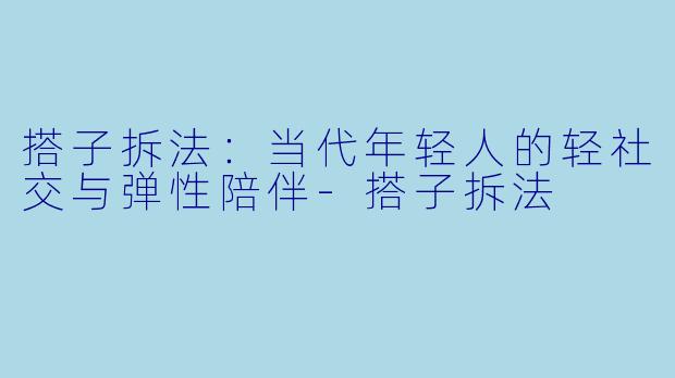 搭子拆法：当代年轻人的轻社交与弹性陪伴-搭子拆法