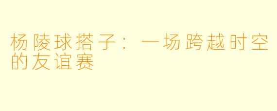 杨陵球搭子：一场跨越时空的友谊赛