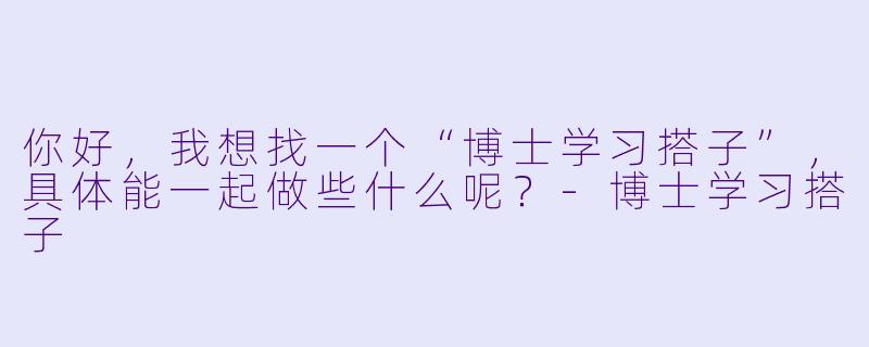 你好，我想找一个“博士学习搭子”，具体能一起做些什么呢？-博士学习搭子