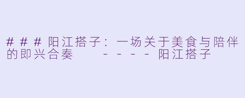 ###阳江搭子：一场关于美食与陪伴的即兴合奏

----阳江搭子