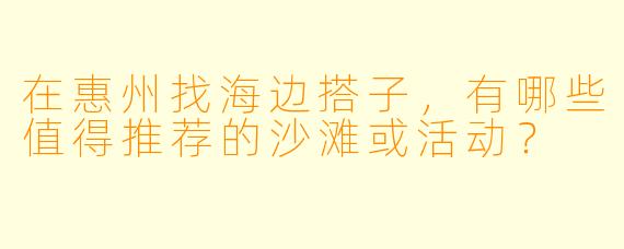 在惠州找海边搭子，有哪些值得推荐的沙滩或活动？