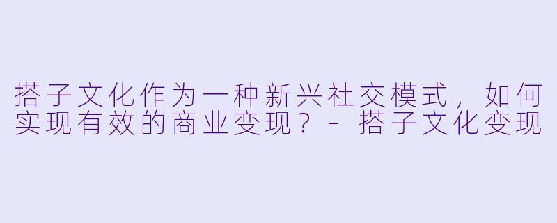 搭子文化作为一种新兴社交模式，如何实现有效的商业变现？-搭子文化变现