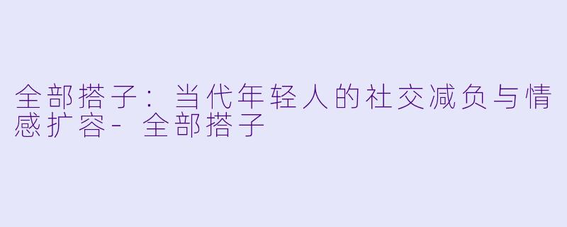 全部搭子：当代年轻人的社交减负与情感扩容-全部搭子