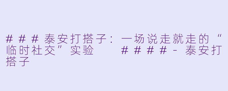 ###泰安打搭子：一场说走就走的“临时社交”实验

####-泰安打搭子