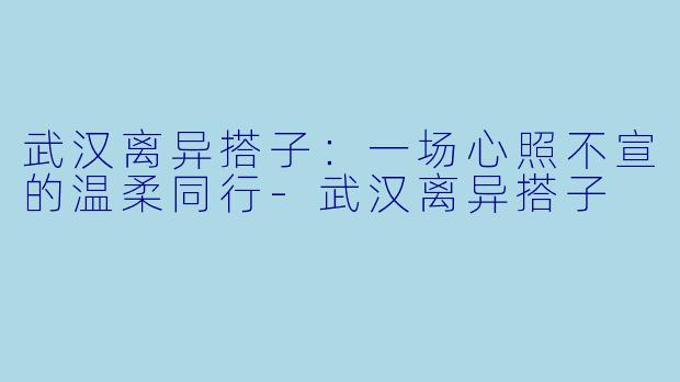 武汉离异搭子：一场心照不宣的温柔同行-武汉离异搭子