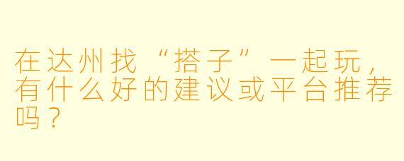 在达州找“搭子”一起玩,有什么好的建议或平台推荐吗?