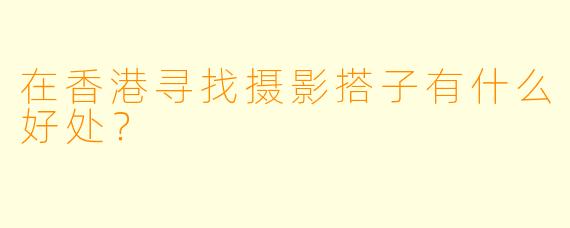 在香港寻找摄影搭子有什么好处？