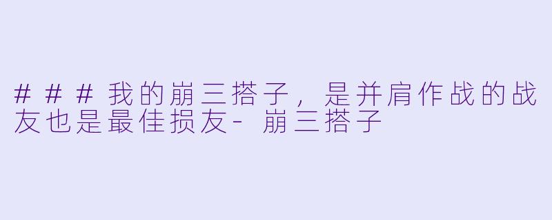 ###我的崩三搭子，是并肩作战的战友也是最佳损友-崩三搭子