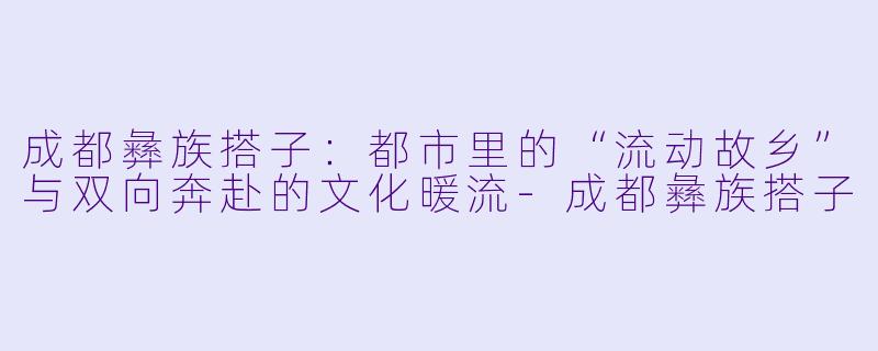 成都彝族搭子：都市里的“流动故乡”与双向奔赴的文化暖流-成都彝族搭子