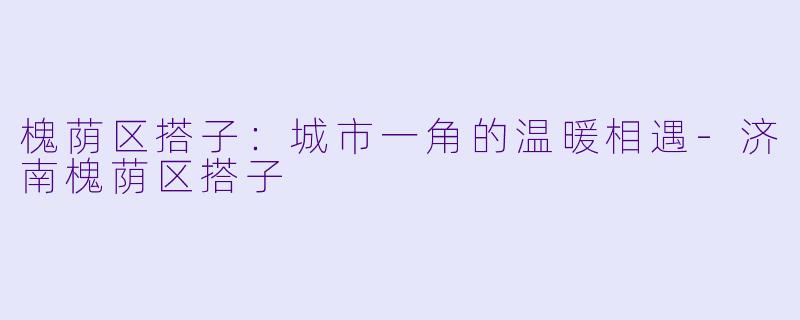 槐荫区搭子：城市一角的温暖相遇-济南槐荫区搭子