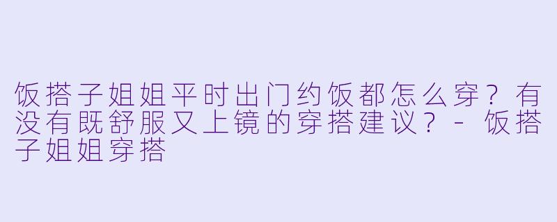 饭搭子姐姐平时出门约饭都怎么穿？有没有既舒服又上镜的穿搭建议？-饭搭子姐姐穿搭