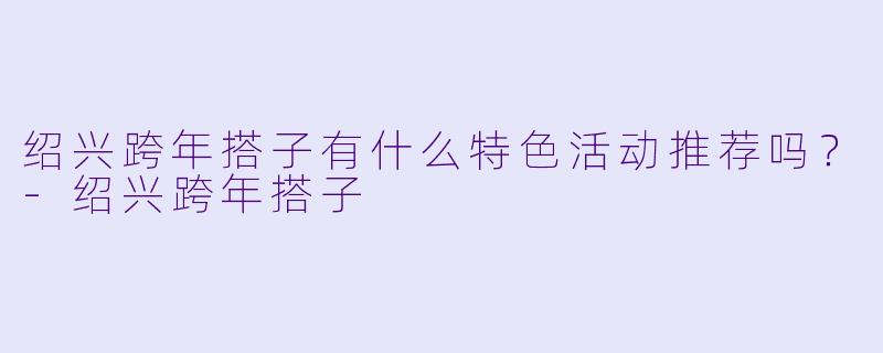 绍兴跨年搭子有什么特色活动推荐吗？-绍兴跨年搭子