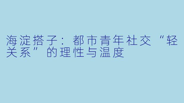 海淀搭子：都市青年社交“轻关系”的理性与温度