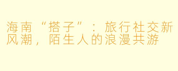 海南“搭子”：旅行社交新风潮，陌生人的浪漫共游