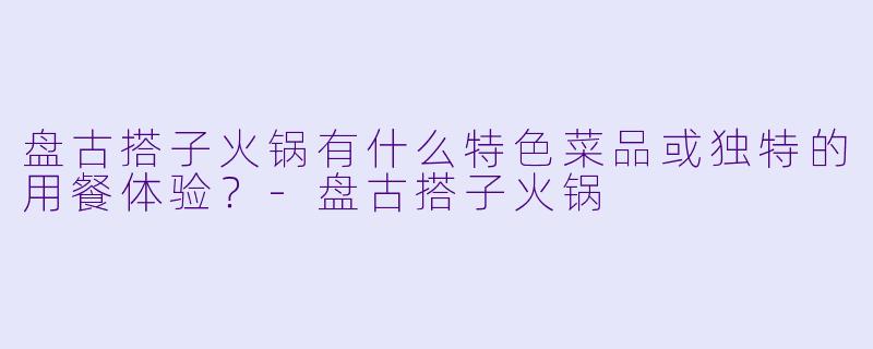 盘古搭子火锅有什么特色菜品或独特的用餐体验？-盘古搭子火锅